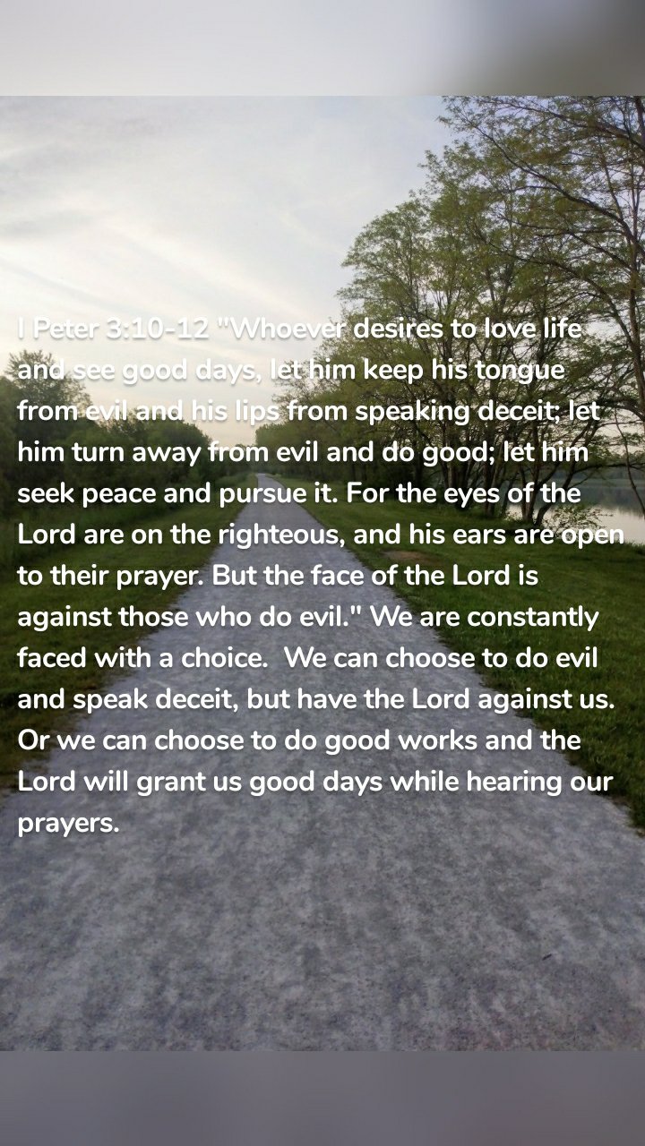 I Peter 3:10-12 "Whoever desires to love life and see good days, let him keep his tongue from evil and his lips from speaking deceit; let him turn away from evil and do good; let him seek peace and pursue it. For the eyes of the Lord are on the righteous, and his ears are open to their prayer. But the face of the Lord is against those who do evil." We are constantly faced with a choice. We can choose to do evil and speak deceit, but have the Lord against us. Or we can choose to do good works and the Lord will grant us good days while hearing our prayers.