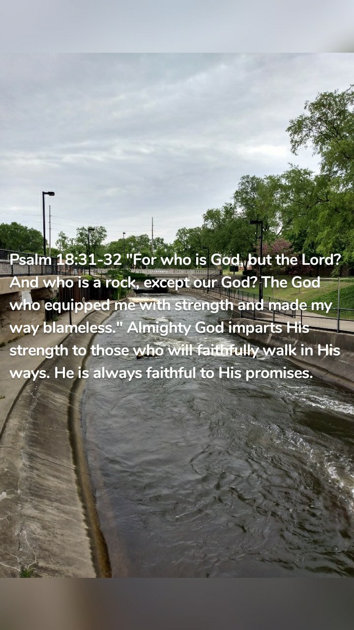 Psalm 18:31-32 "For who is God, but the Lord? And who is a rock, except our God? The God who equipped me with strength and made my way blameless." Almighty God imparts His strength to those who will faithfully walk in His ways. He is always faithful to His promises.