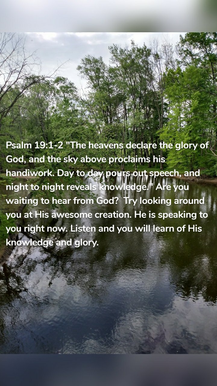Psalm 19:1-2 "The heavens declare the glory of God, and the sky above proclaims his handiwork. Day to day pours out speech, and night to night reveals knowledge." Are you waiting to hear from God? Try looking around you at His awesome creation. He is speaking to you right now. Listen and you will learn of His knowledge and glory.
