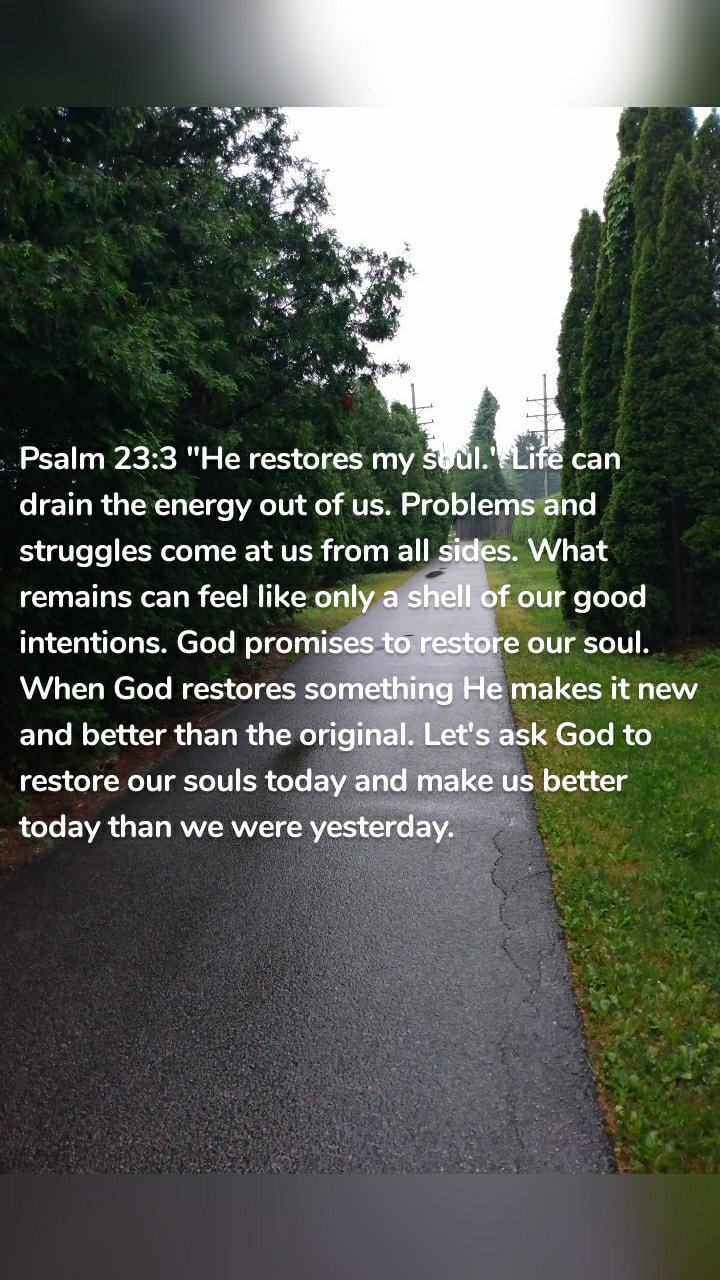 Psalm 23:3 "He restores my soul." Life can drain the energy out of us. Problems and struggles come at us from all sides. What remains can feel like only a shell of our good intentions. God promises to restore our soul. When God restores something He makes it new and better than the original. Let's ask God to restore our souls today and make us better today than we were yesterday.