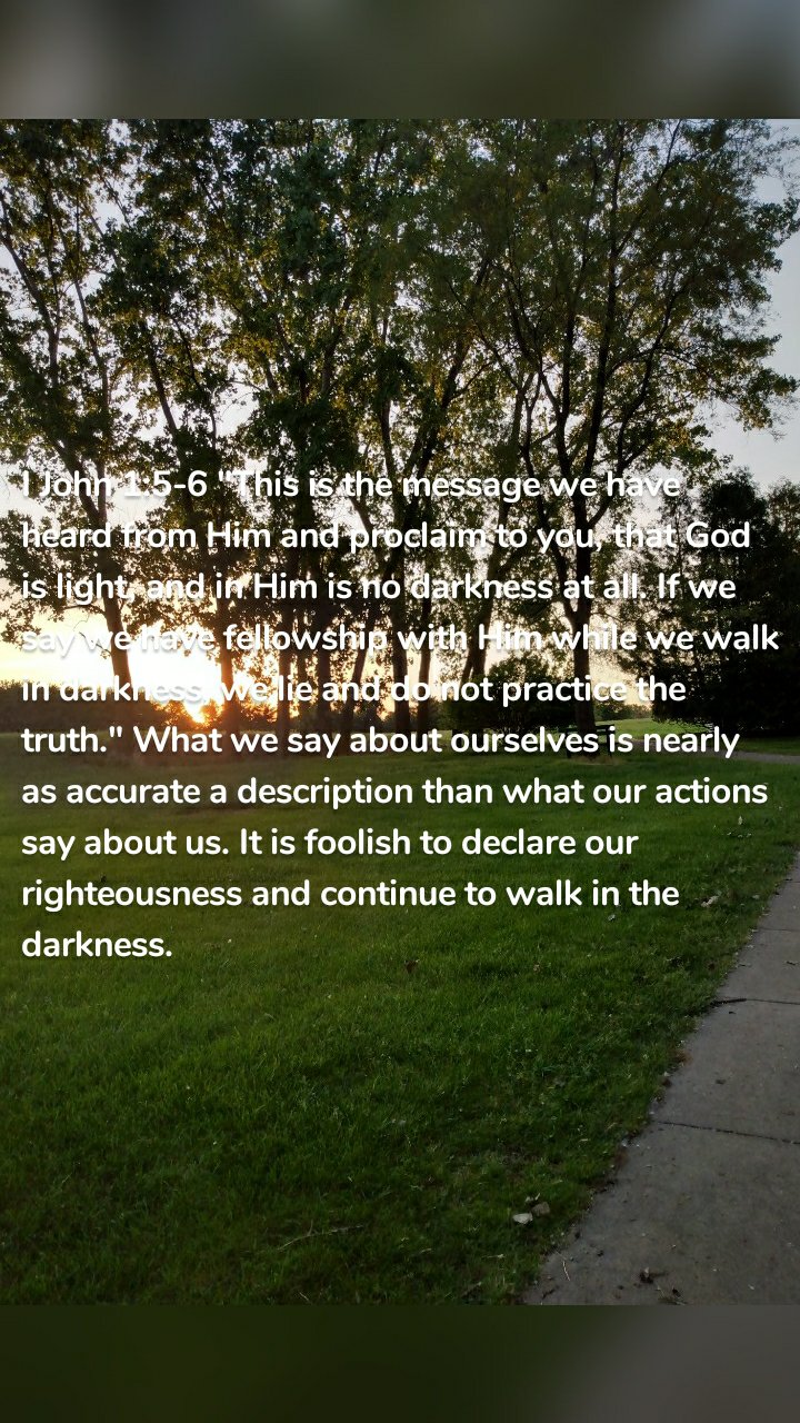 I John 1:5-6 "This is the message we have heard from Him and proclaim to you, that God is light, and in Him is no darkness at all. If we say we have fellowship with Him while we walk in darkness, we lie and do not practice the truth." What we say about ourselves is nearly as accurate a description than what our actions say about us. It is foolish to declare our righteousness and continue to walk in the darkness. 