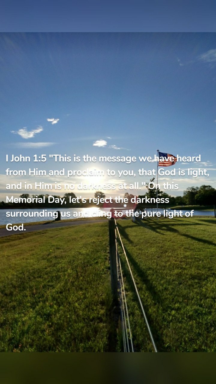 I John 1:5 "This is the message we have heard from Him and proclaim to you, that God is light, and in Him is no darkness at all." On this Memorial Day, let's reject the darkness surrounding us and cling to the pure light of God. 