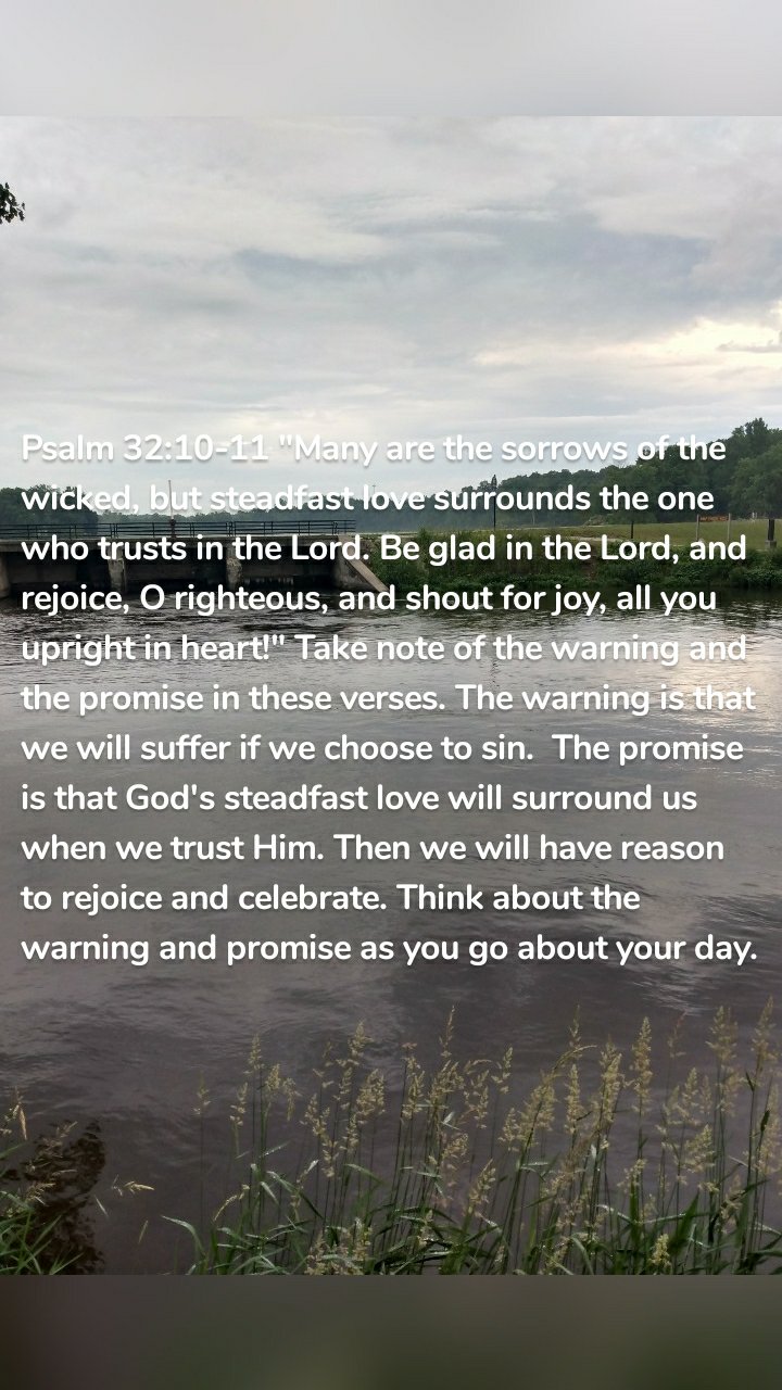 Psalm 32:10-11 "Many are the sorrows of the wicked, but steadfast love surrounds the one who trusts in the Lord. Be glad in the Lord, and rejoice, O righteous, and shout for joy, all you upright in heart!" Take note of the warning and the promise in these verses. The warning is that we will suffer if we choose to sin.  The promise is that God's steadfast love will surround us when we trust Him. Then we will have reason to rejoice and celebrate. Think about the warning and promise as you go about your day. 