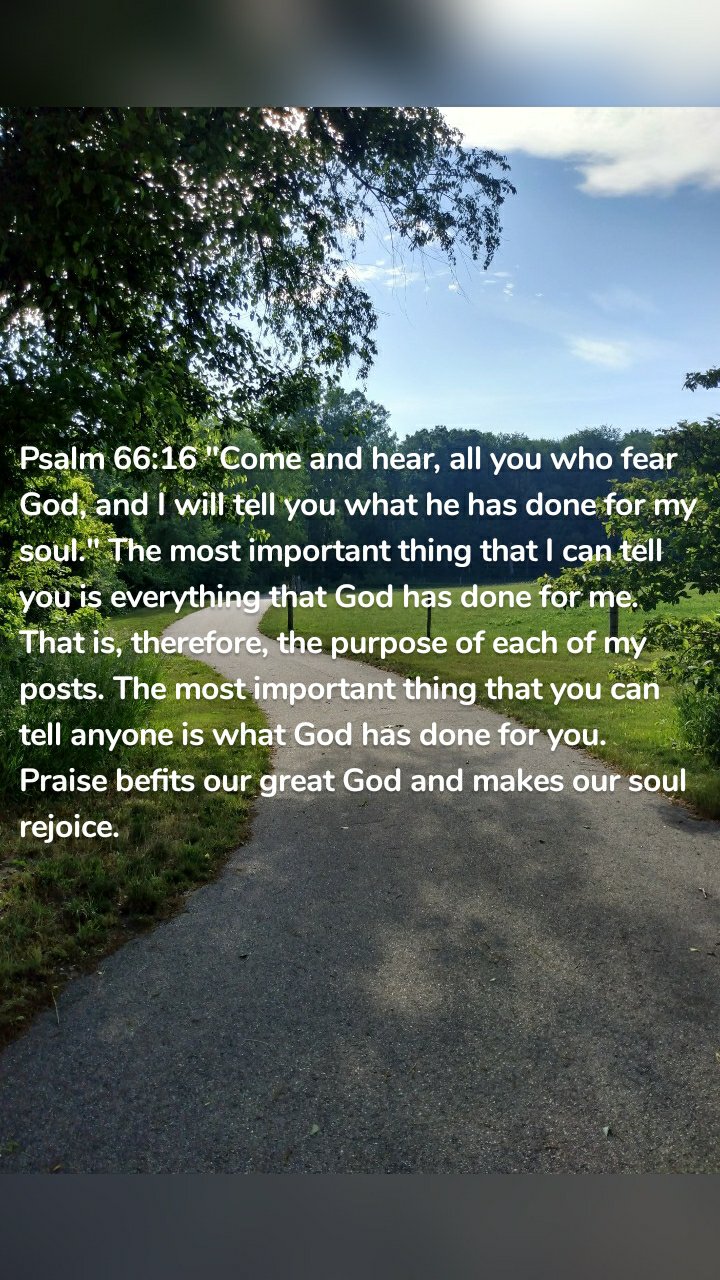 Psalm 66:16 "Come and hear, all you who fear God, and I will tell you what he has done for my soul." The most important thing that I can tell you is everything that God has done for me. That is, therefore, the purpose of each of my posts. The most important thing that you can tell anyone is what God has done for you. Praise befits our great God and makes our soul rejoice.