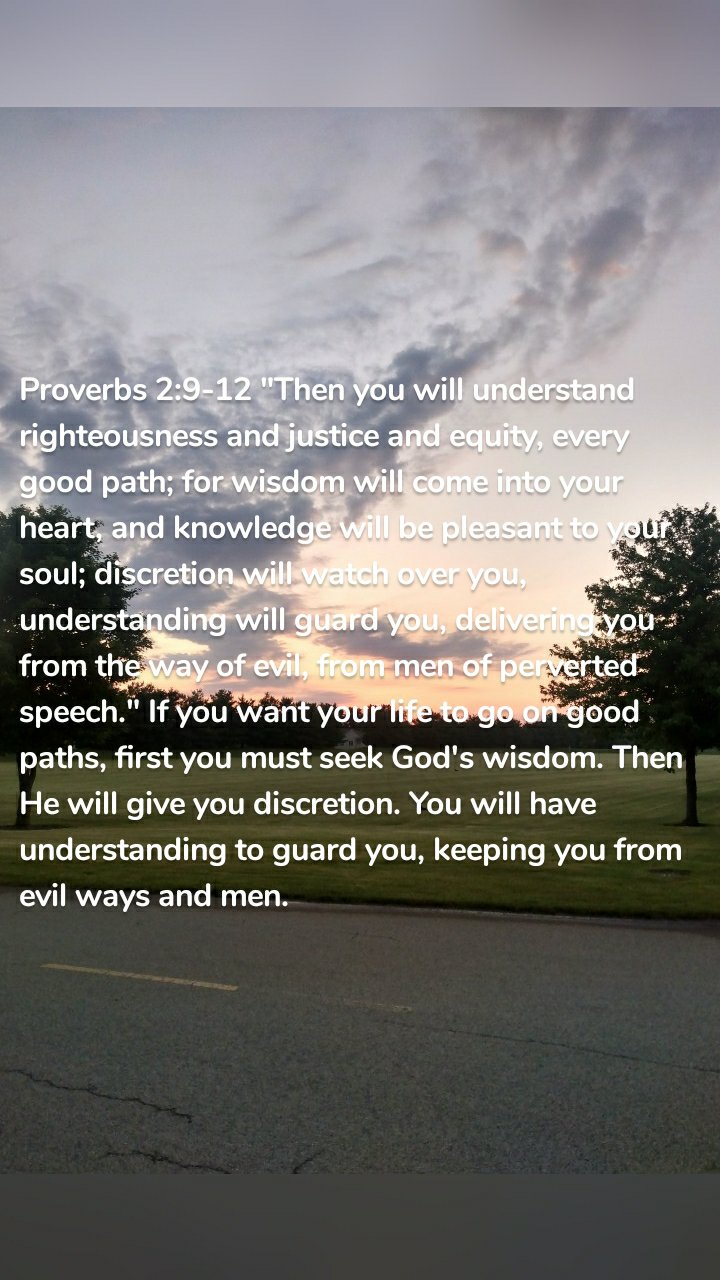Proverbs 2:9-12 "Then you will understand righteousness and justice and equity, every good path; for wisdom will come into your heart, and knowledge will be pleasant to your soul; discretion will watch over you, understanding will guard you, delivering you from the way of evil, from men of perverted speech." If you want your life to go on good paths, first you must seek God's wisdom. Then He will give you discretion. You will have understanding to guard you, keeping you from evil ways and men.