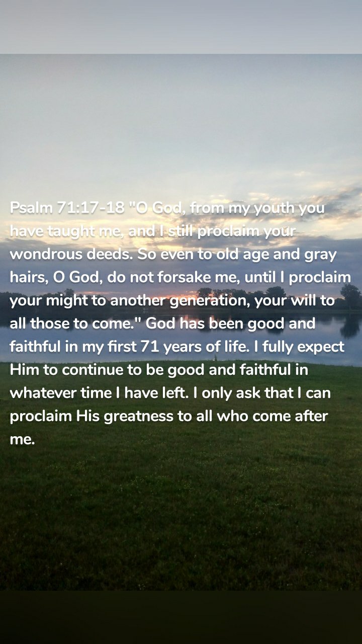 Psalm 71:17-18 "O God, from my youth you have taught me, and I still proclaim your wondrous deeds. So even to old age and gray hairs, O God, do not forsake me, until I proclaim your might to another generation, your will to all those to come." God has been good and faithful in my first 71 years of life. I fully expect Him to continue to be good and faithful in whatever time I have left. I only ask that I can proclaim His greatness to all who come after me.