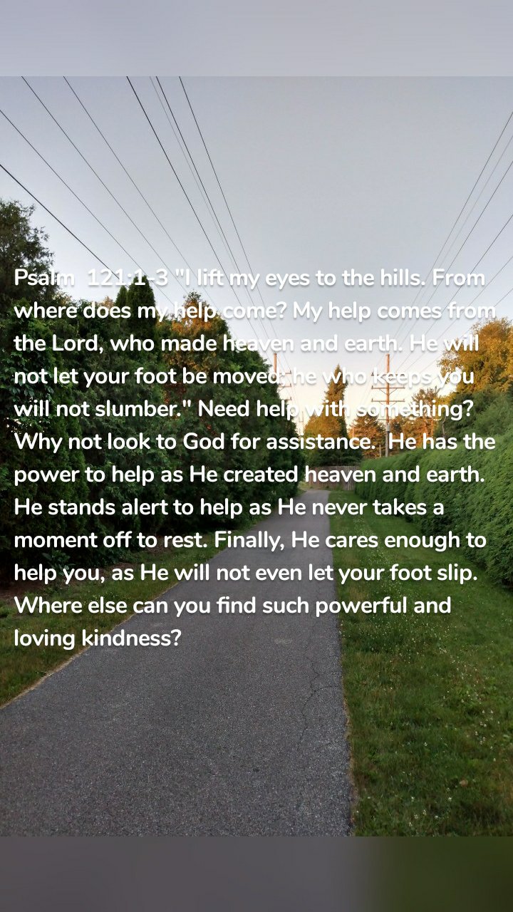 Psalm  121:1-3 "I lift my eyes to the hills. From where does my help come? My help comes from the Lord, who made heaven and earth. He will not let your foot be moved; he who keeps you will not slumber." Need help with something?  Why not look to God for assistance.  He has the power to help as He created heaven and earth. He stands alert to help as He never takes a moment off to rest. Finally, He cares enough to help you, as He will not even let your foot slip. Where else can you find such powerful and loving kindness? 