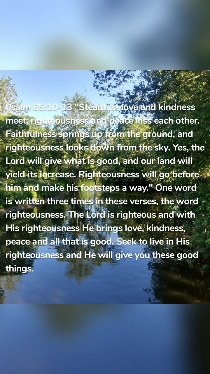 Psalm 85:10-13 "Steadfast love and kindness meet; righteousness and peace kiss each other. Faithfulness springs up from the ground, and righteousness looks down from the sky. Yes, the Lord will give what is good, and our land will yield its increase. Righteousness will go before him and make his footsteps a way." One word is written three times in these verses, the word righteousness. The Lord is righteous and with His righteousness He brings love, kindness, peace and all that is good. Seek to live in His righteousness and He will give you these good things.