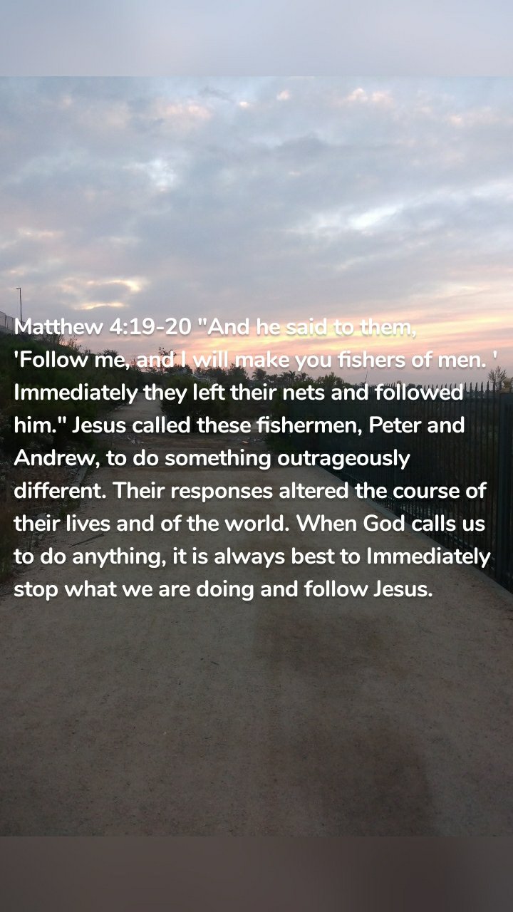 Matthew 4:19-20 "And he said to them,  'Follow me, and I will make you fishers of men. ' Immediately they left their nets and followed him." Jesus called these fishermen, Peter and Andrew, to do something outrageously different. Their responses altered the course of their lives and of the world. When God calls us to do anything, it is always best to Immediately stop what we are doing and follow Jesus. 