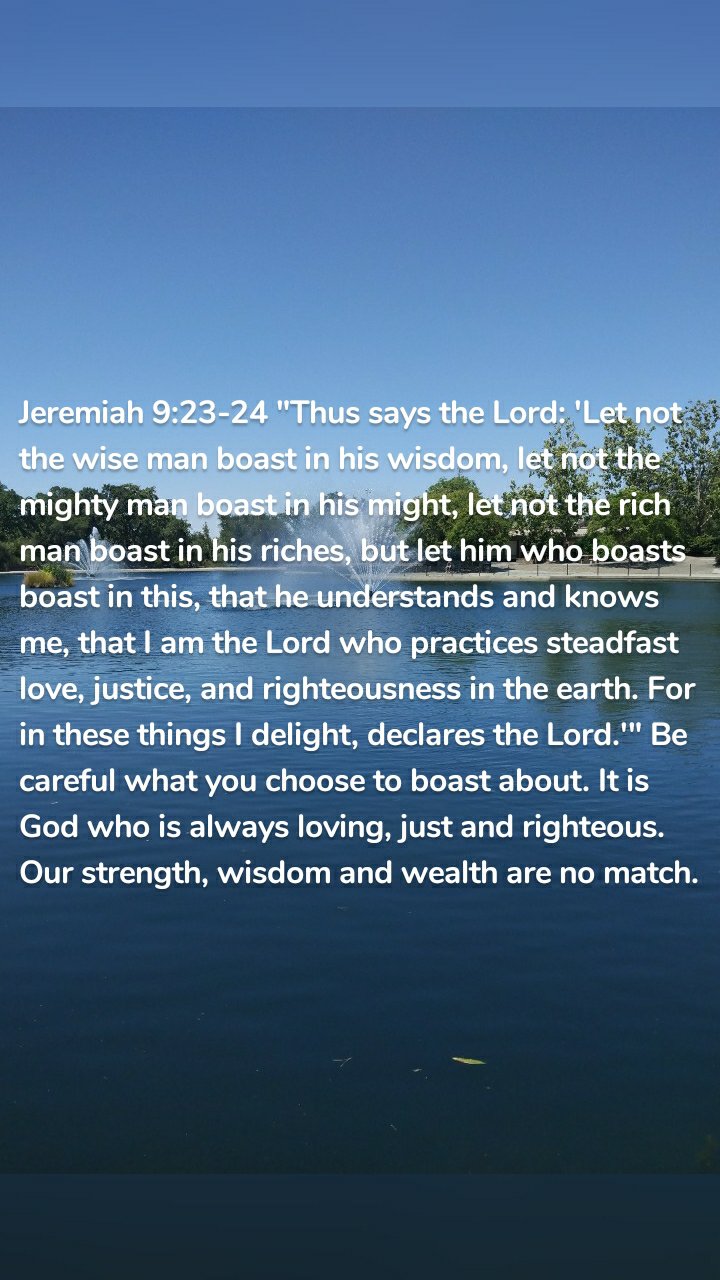 Jeremiah 9:23-24 "Thus says the Lord: 'Let not the wise man boast in his wisdom, let not the mighty man boast in his might, let not the rich man boast in his riches, but let him who boasts boast in this, that he understands and knows me, that I am the Lord who practices steadfast love, justice, and righteousness in the earth. For in these things I delight, declares the Lord.'" Be careful what you choose to boast about. It is God who is always loving, just and righteous. Our strength, wisdom and wealth are no match. 