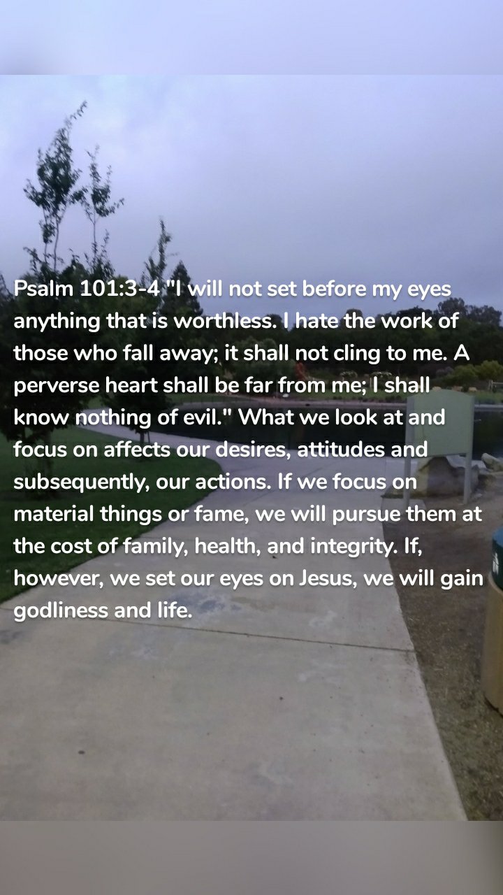 Psalm 101:3-4 "I will not set before my eyes anything that is worthless. I hate the work of those who fall away; it shall not cling to me. A perverse heart shall be far from me; I shall know nothing of evil." What we look at and focus on affects our desires, attitudes and subsequently, our actions. If we focus on material things or fame, we will pursue them at the cost of family, health, and integrity. If, however, we set our eyes on Jesus, we will gain godliness and life.