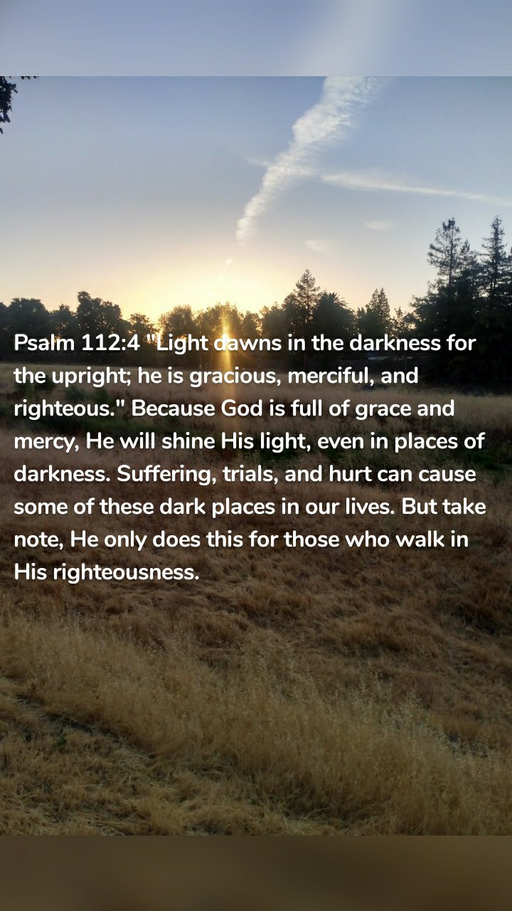 Psalm 112:4 "Light dawns in the darkness for the upright; he is gracious, merciful, and righteous." Because God is full of grace and mercy, He will shine His light, even in places of darkness. Suffering, trials, and hurt can cause some of these dark places in our lives. But take note, He only does this for those who walk in His righteousness.