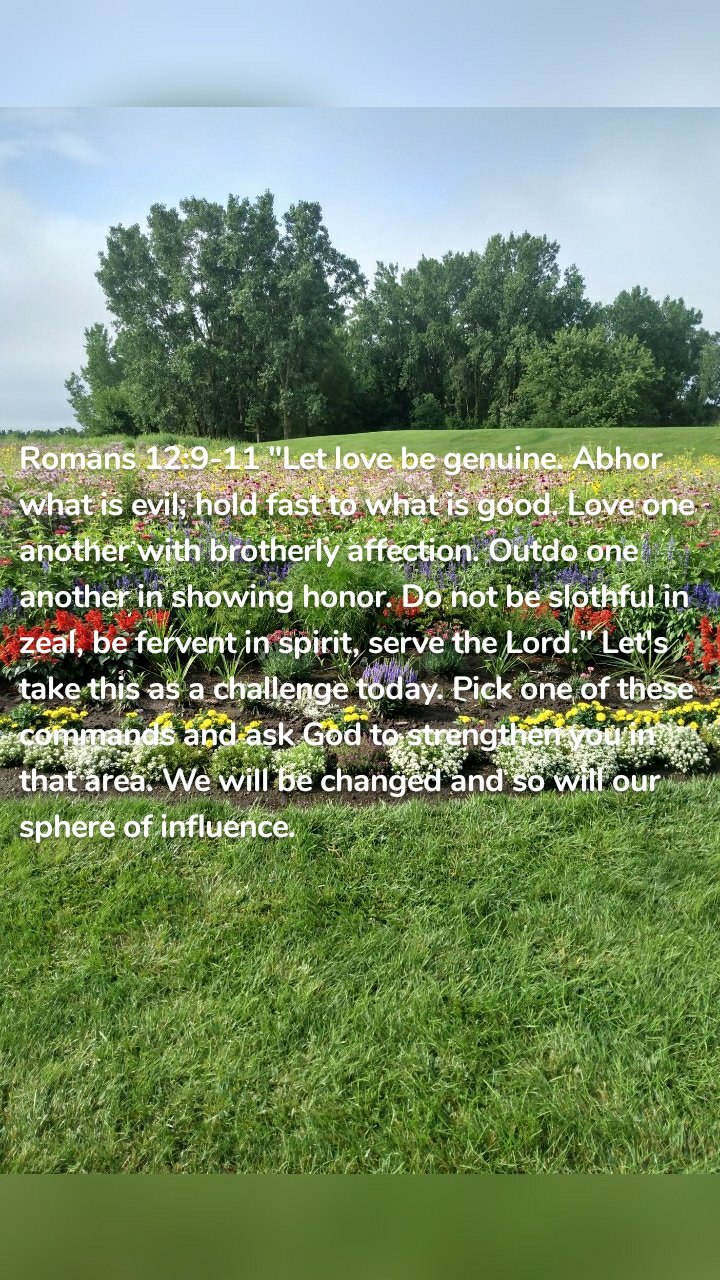 Romans 12:9-11 "Let love be genuine. Abhor what is evil; hold fast to what is good. Love one another with brotherly affection. Outdo one another in showing honor. Do not be slothful in zeal, be fervent in spirit, serve the Lord." Let's take this as a challenge today. Pick one of these commands and ask God to strengthen you in that area. We will be changed and so will our sphere of influence. 