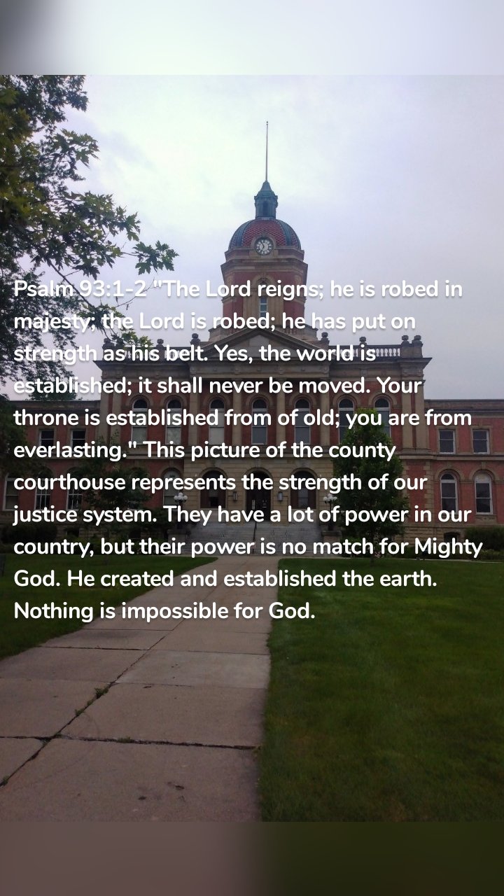 Psalm 93:1-2 "The Lord reigns; he is robed in majesty; the Lord is robed; he has put on strength as his belt. Yes, the world is established; it shall never be moved. Your throne is established from of old; you are from everlasting." This picture of the county courthouse represents the strength of our justice system. They have a lot of power in our country, but their power is no match for Mighty God. He created and established the earth. Nothing is impossible for God. 