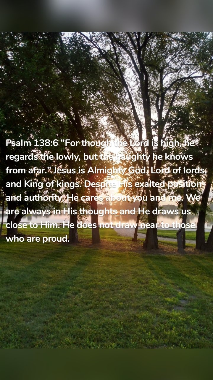 Psalm 138:6 "For though the Lord is high, he regards the lowly, but the haughty he knows from afar." Jesus is Almighty God, Lord of lords, and King of kings. Despite His exalted position and authority, He cares about you and me. We are always in His thoughts and He draws us close to Him. He does not draw near to those who are proud.