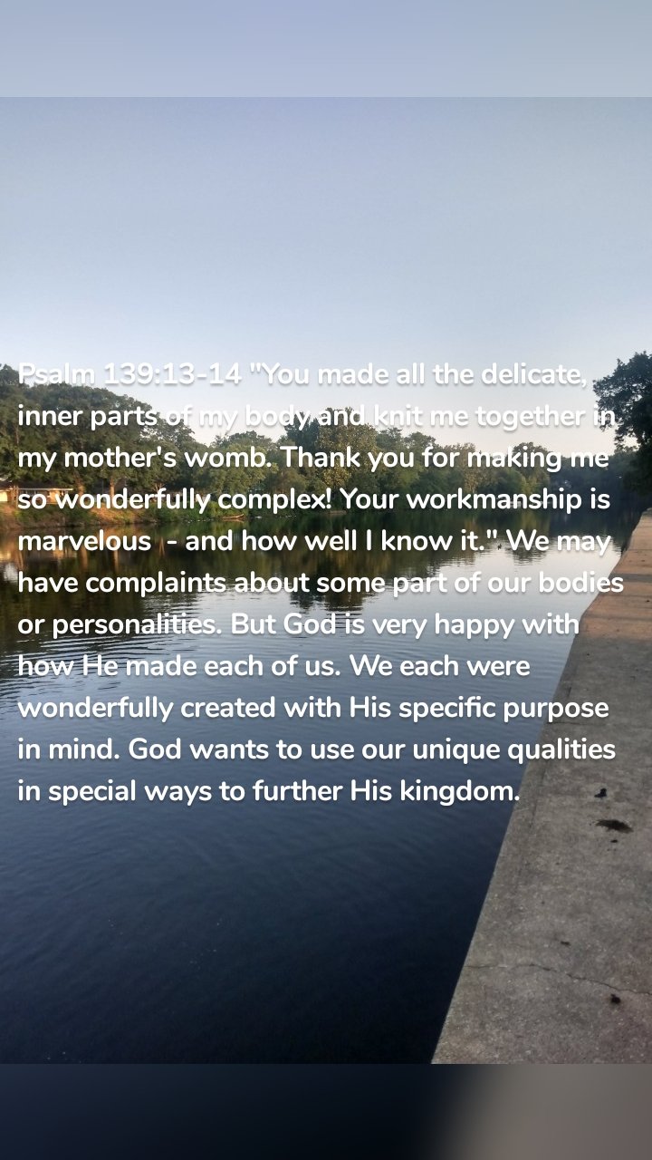 Psalm 139:13-14 "You made all the delicate, inner parts of my body and knit me together in my mother's womb. Thank you for making me so wonderfully complex! Your workmanship is marvelous  - and how well I know it." We may have complaints about some part of our bodies or personalities. But God is very happy with how He made each of us. We each were wonderfully created with His specific purpose in mind. God wants to use our unique qualities in special ways to further His kingdom. 