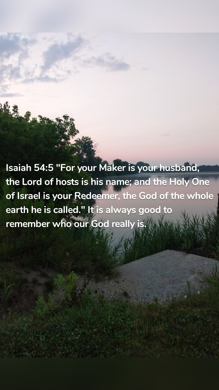 Isaiah 54:5 "For your Maker is your husband, the Lord of hosts is his name; and the Holy One of Israel is your Redeemer, the God of the whole earth he is called." It is always good to remember who our God really is. 