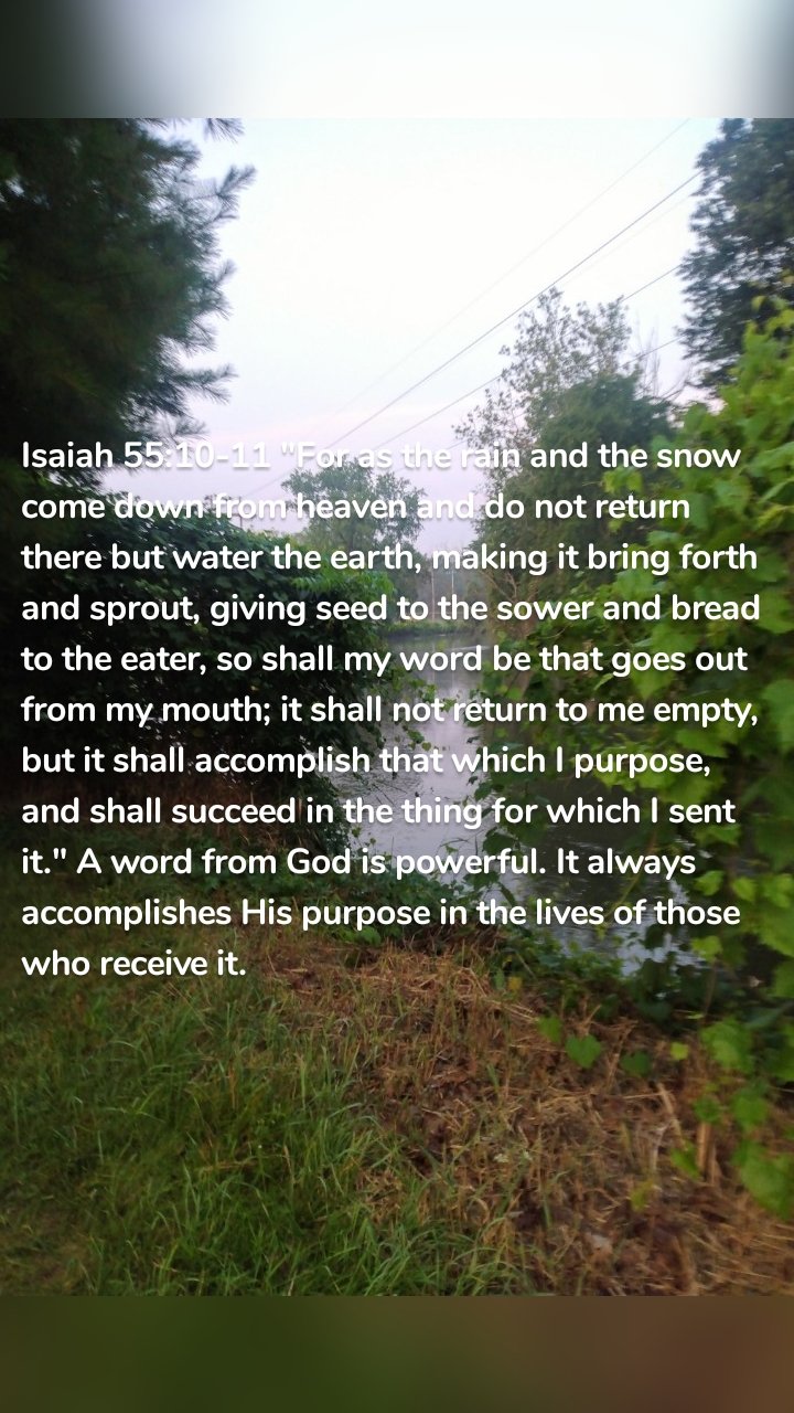 Isaiah 55:10-11 "For as the rain and the snow come down from heaven and do not return there but water the earth, making it bring forth and sprout, giving seed to the sower and bread to the eater, so shall my word be that goes out from my mouth; it shall not return to me empty, but it shall accomplish that which I purpose, and shall succeed in the thing for which I sent it." A word from God is powerful. It always accomplishes His purpose in the lives of those who receive it.