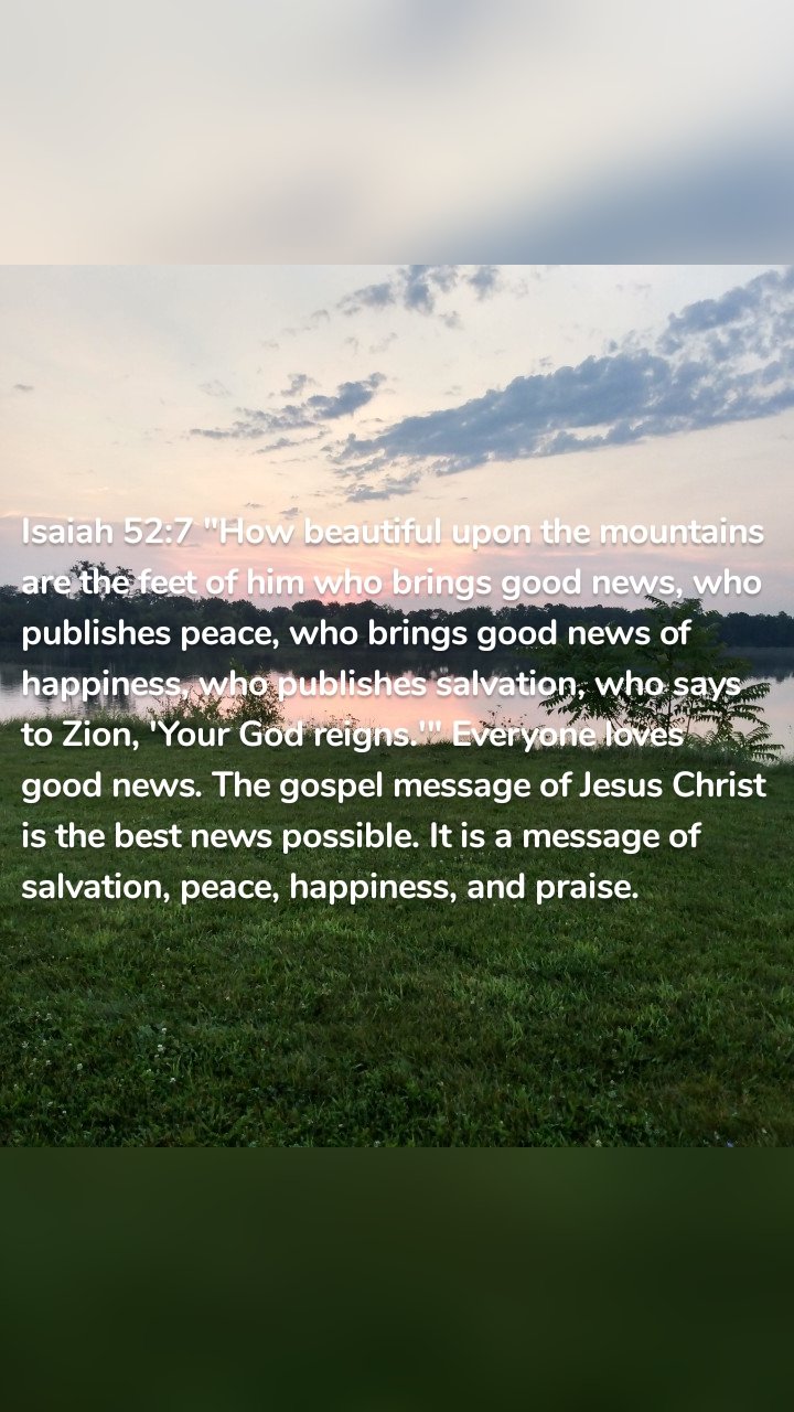 Isaiah 52:7 "How beautiful upon the mountains are the feet of him who brings good news, who publishes peace, who brings good news of happiness, who publishes salvation, who says to Zion, 'Your God reigns.'" Everyone loves good news. The gospel message of Jesus Christ is the best news possible. It is a message of salvation, peace, happiness, and praise. 