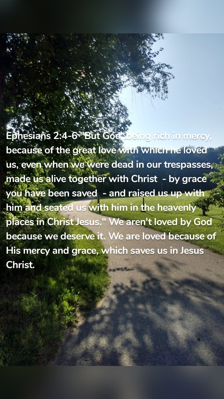 Ephesians 2:4-6 "But God, being rich in mercy, because of the great love with which he loved us, even when we were dead in our trespasses, made us alive together with Christ  - by grace you have been saved  - and raised us up with him and seated us with him in the heavenly places in Christ Jesus." We aren't loved by God because we deserve it. We are loved because of His mercy and grace, which saves us in Jesus Christ. 