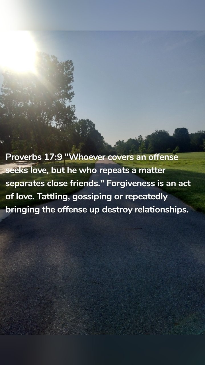 Proverbs 17:9 "Whoever covers an offense seeks love, but he who repeats a matter separates close friends." Forgiveness is an act of love. Tattling, gossiping or repeatedly bringing the offense up destroy relationships. 
