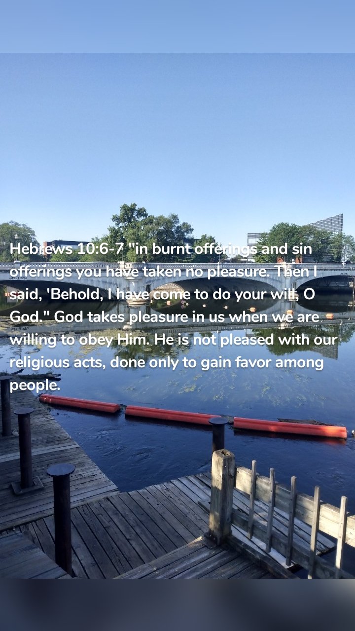 Hebrews 10:6-7 "in burnt offerings and sin offerings you have taken no pleasure. Then I said, 'Behold, I have come to do your will, O God." God takes pleasure in us when we are willing to obey Him. He is not pleased with our religious acts, done only to gain favor among people. 