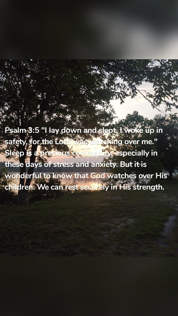 Psalm 3:5 "I lay down and slept. I woke up in safety, for the Lord was watching over me." Sleep is a precious commodity, especially in these days of stress and anxiety. But it is wonderful to know that God watches over His children. We can rest securely in His strength.