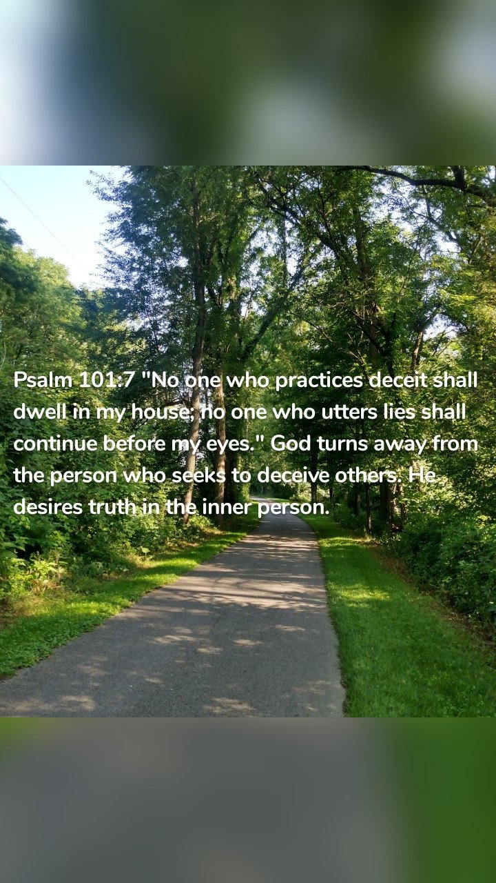 Psalm 101:7 "No one who practices deceit shall dwell in my house; no one who utters lies shall continue before my eyes." God turns away from the person who seeks to deceive others. He desires truth in the inner person.