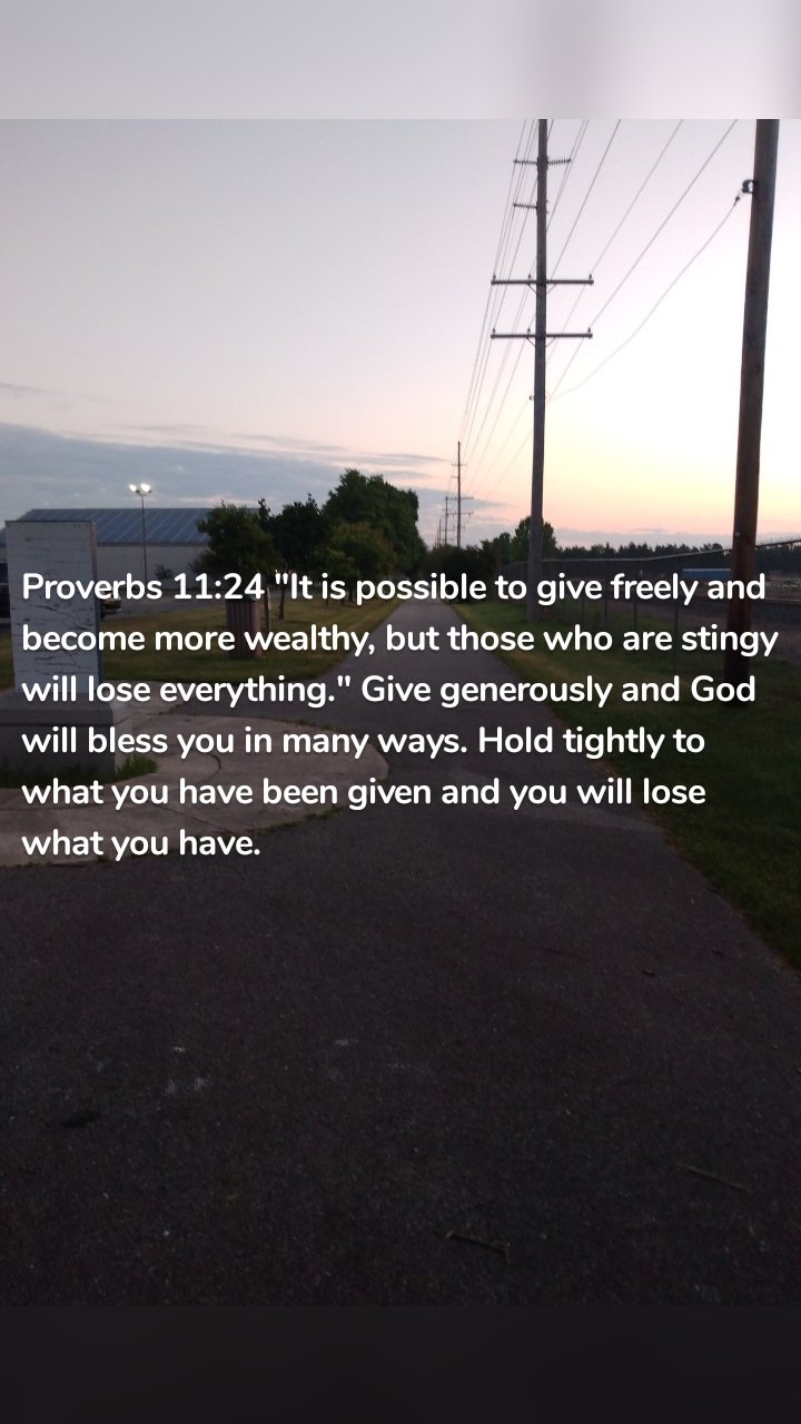 Proverbs 11:24 "It is possible to give freely and become more wealthy, but those who are stingy will lose everything." Give generously and God will bless you in many ways. Hold tightly to what you have been given and you will lose what you have.