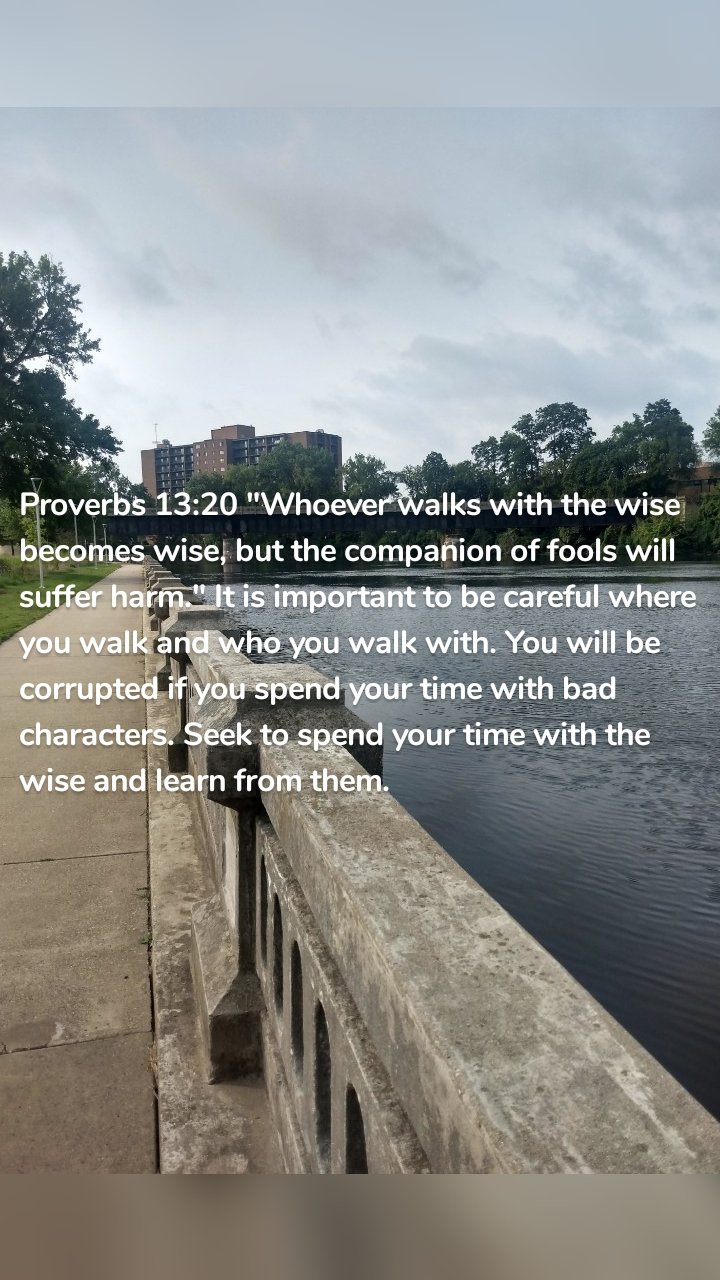 Proverbs 13:20 "Whoever walks with the wise becomes wise, but the companion of fools will suffer harm." It is important to be careful where you walk and who you walk with. You will be corrupted if you spend your time with bad characters. Seek to spend your time with the wise and learn from them. 
