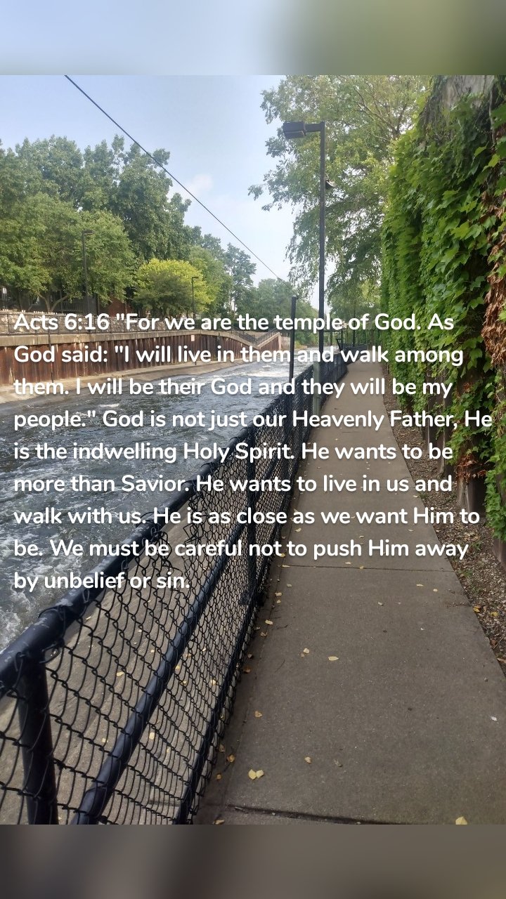 Acts 6:16 "For we are the temple of God. As God said: "I will live in them and walk among them. I will be their God and they will be my people." God is not just our Heavenly Father, He is the indwelling Holy Spirit. He wants to be more than Savior. He wants to live in us and walk with us. He is as close as we want Him to be. We must be careful not to push Him away by unbelief or sin.