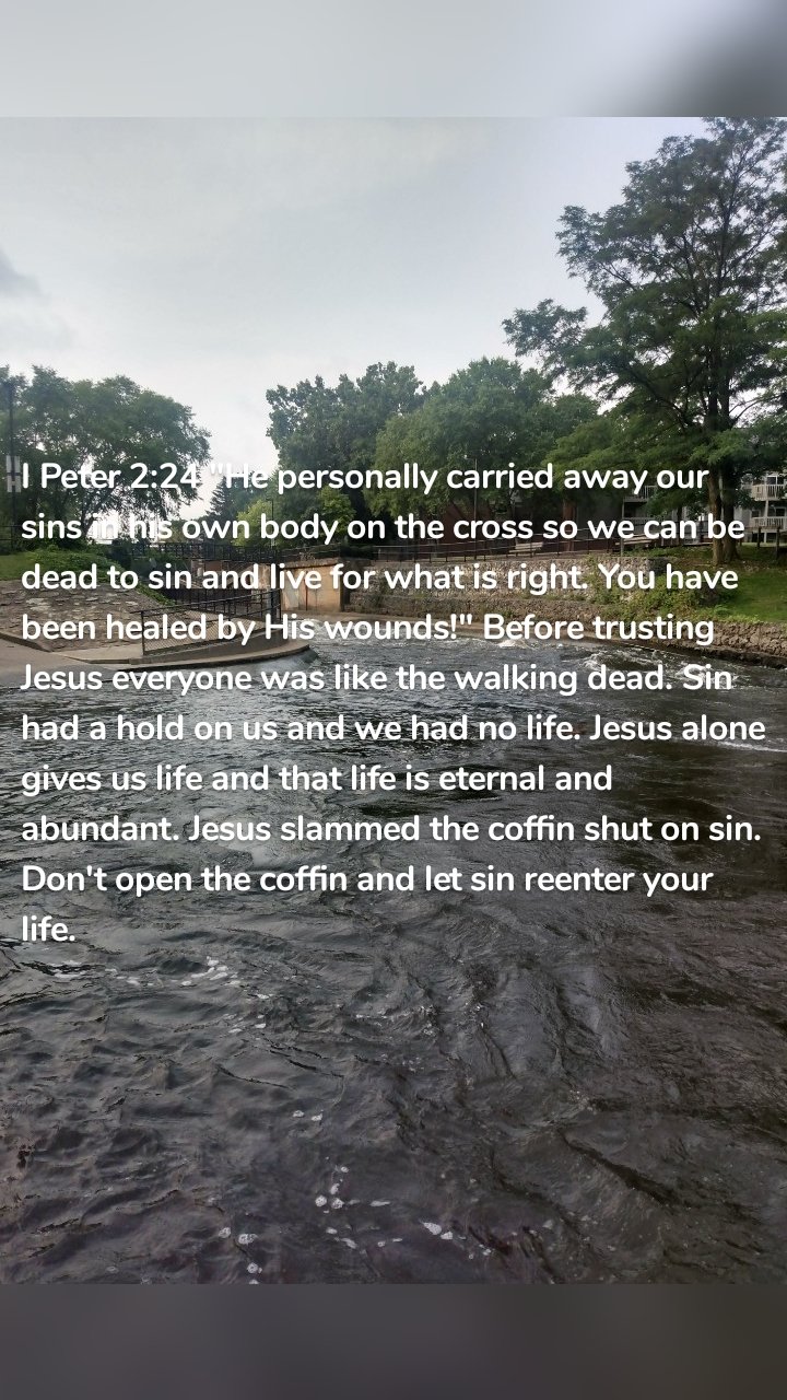 I Peter 2:24 "He personally carried away our sins in his own body on the cross so we can be dead to sin and live for what is right. You have been healed by His wounds!" Before trusting Jesus everyone was like the walking dead. Sin had a hold on us and we had no life. Jesus alone gives us life and that life is eternal and abundant. Jesus slammed the coffin shut on sin. Don't open the coffin and let sin reenter your life.