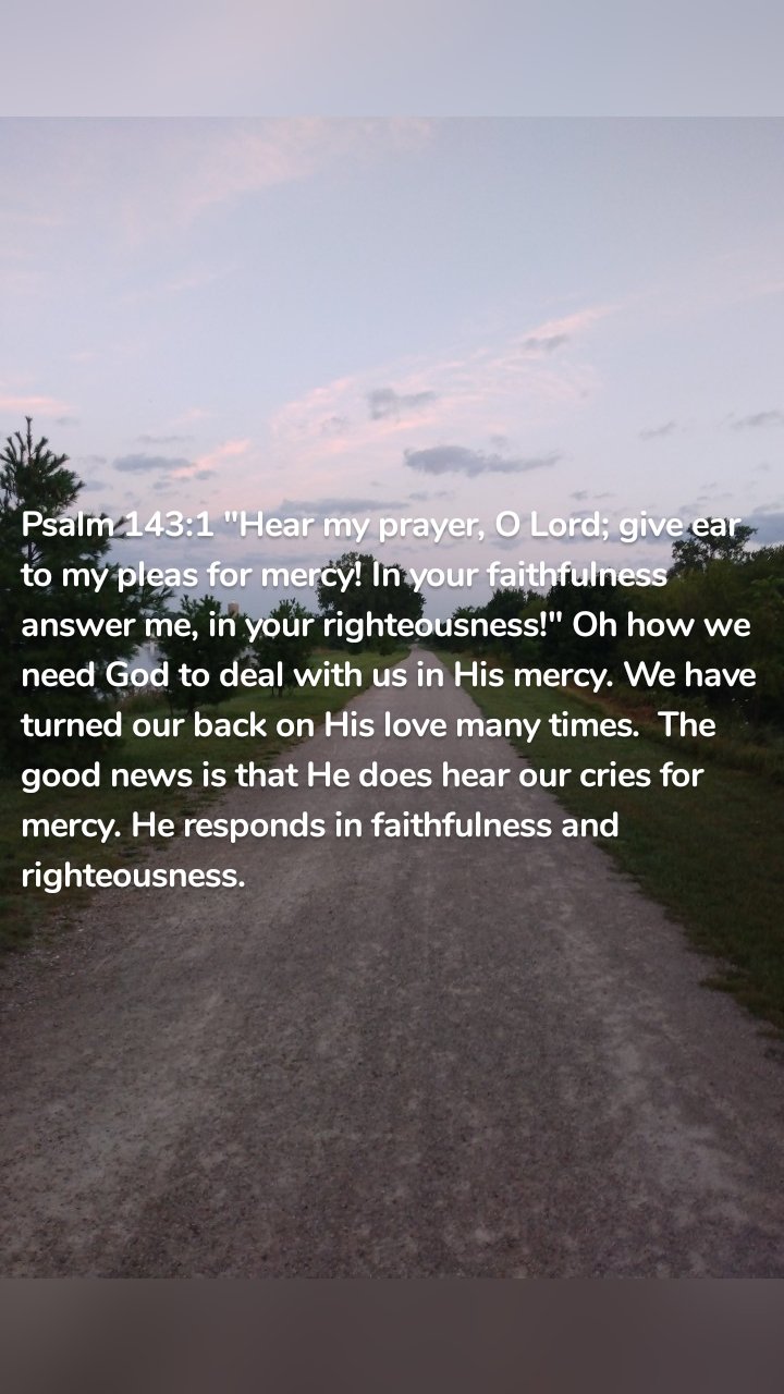 Psalm 143:1 "Hear my prayer, O Lord; give ear to my pleas for mercy! In your faithfulness answer me, in your righteousness!" Oh how we need God to deal with us in His mercy. We have turned our back on His love many times. The good news is that He does hear our cries for mercy. He responds in faithfulness and righteousness.