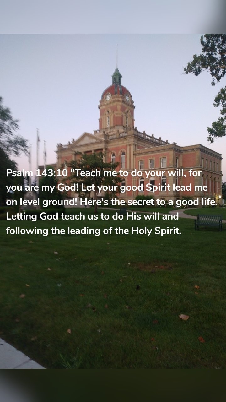 Psalm 143:10 "Teach me to do your will, for you are my God! Let your good Spirit lead me on level ground! Here's the secret to a good life. Letting God teach us to do His will and following the leading of the Holy Spirit. 