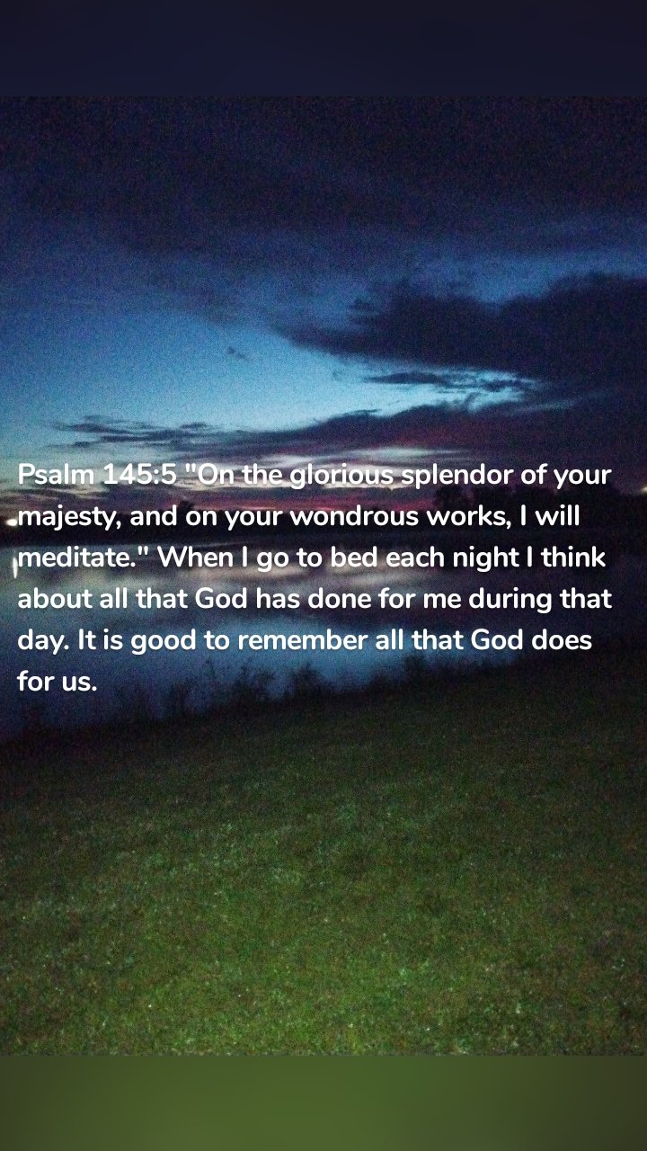 Psalm 145:5 "On the glorious splendor of your majesty, and on your wondrous works, I will meditate." When I go to bed each night I think about all that God has done for me during that day. It is good to remember all that God does for us. 