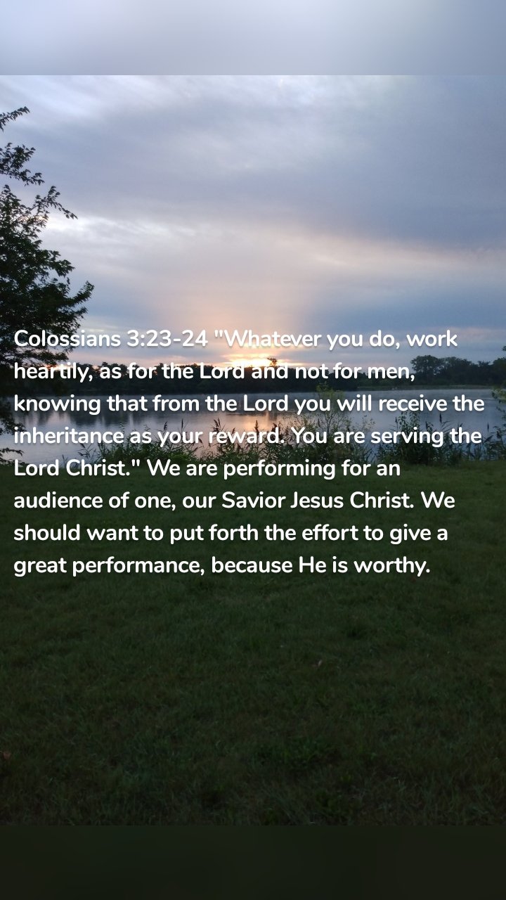 Colossians 3:23-24 "Whatever you do, work heartily, as for the Lord and not for men, knowing that from the Lord you will receive the inheritance as your reward. You are serving the Lord Christ." We are performing for an audience of one, our Savior Jesus Christ. We should want to put forth the effort to give a great performance, because He is worthy. 