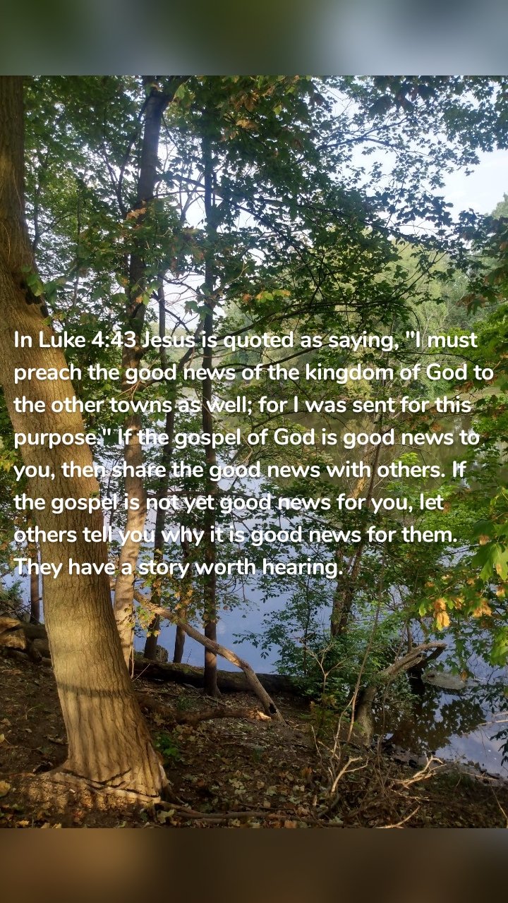 In Luke 4:43 Jesus is quoted as saying, "I must preach the good news of the kingdom of God to the other towns as well; for I was sent for this purpose." If the gospel of God is good news to you, then share the good news with others. If the gospel is not yet good news for you, let others tell you why it is good news for them. They have a story worth hearing. 