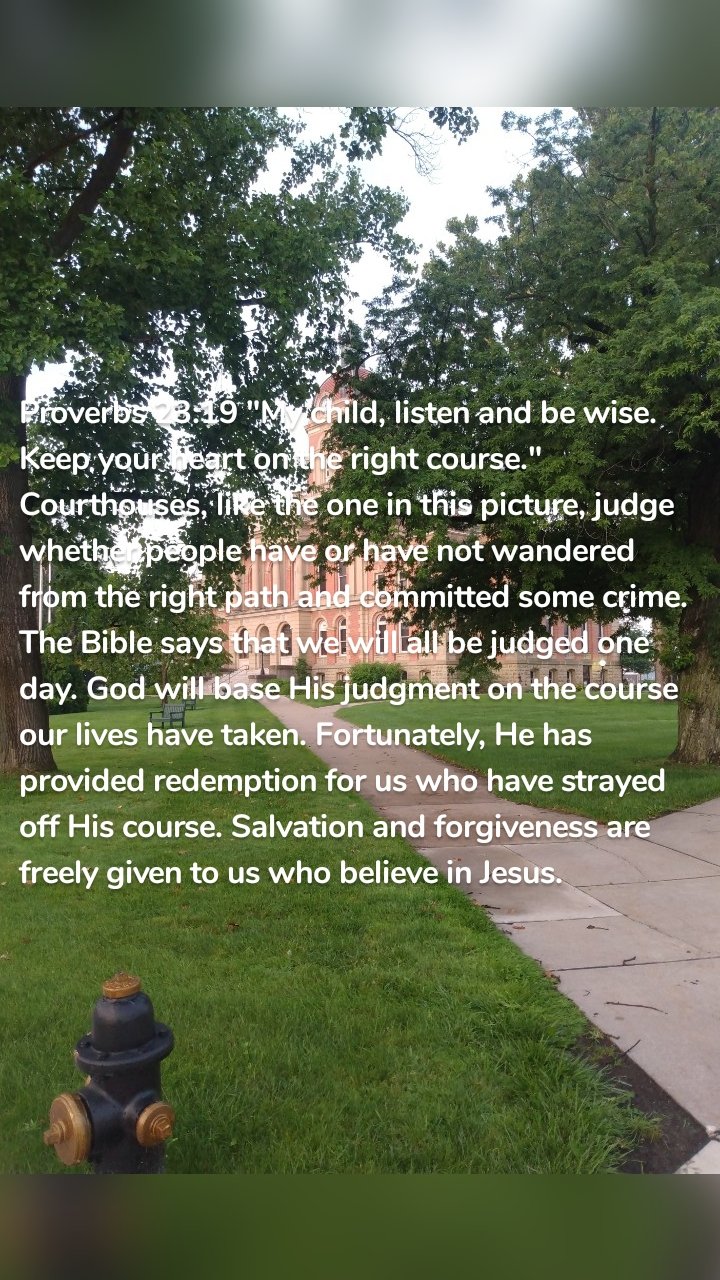 Proverbs 23:19 "My child, listen and be wise. Keep your heart on the right course." Courthouses, like the one in this picture, judge whether people have or have not wandered from the right path and committed some crime. The Bible says that we will all be judged one day. God will base His judgment on the course our lives have taken. Fortunately, He has provided redemption for us who have strayed off His course. Salvation and forgiveness are freely given to us who believe in Jesus. 
