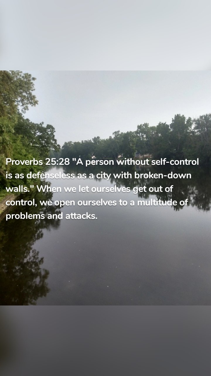 Proverbs 25:28 "A person without self-control is as defenseless as a city with broken-down walls." When we let ourselves get out of control, we open ourselves to a multitude of problems and attacks.