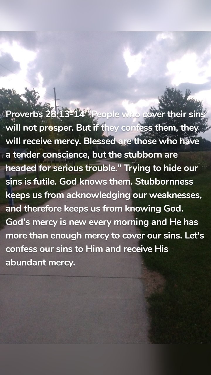 Proverbs 28:13-14 "People who cover their sins will not prosper. But if they confess them, they will receive mercy. Blessed are those who have a tender conscience, but the stubborn are headed for serious trouble." Trying to hide our sins is futile. God knows them. Stubbornness keeps us from acknowledging our weaknesses, and therefore keeps us from knowing God. God's mercy is new every morning and He has more than enough mercy to cover our sins. Let's confess our sins to Him and receive His abundant mercy.