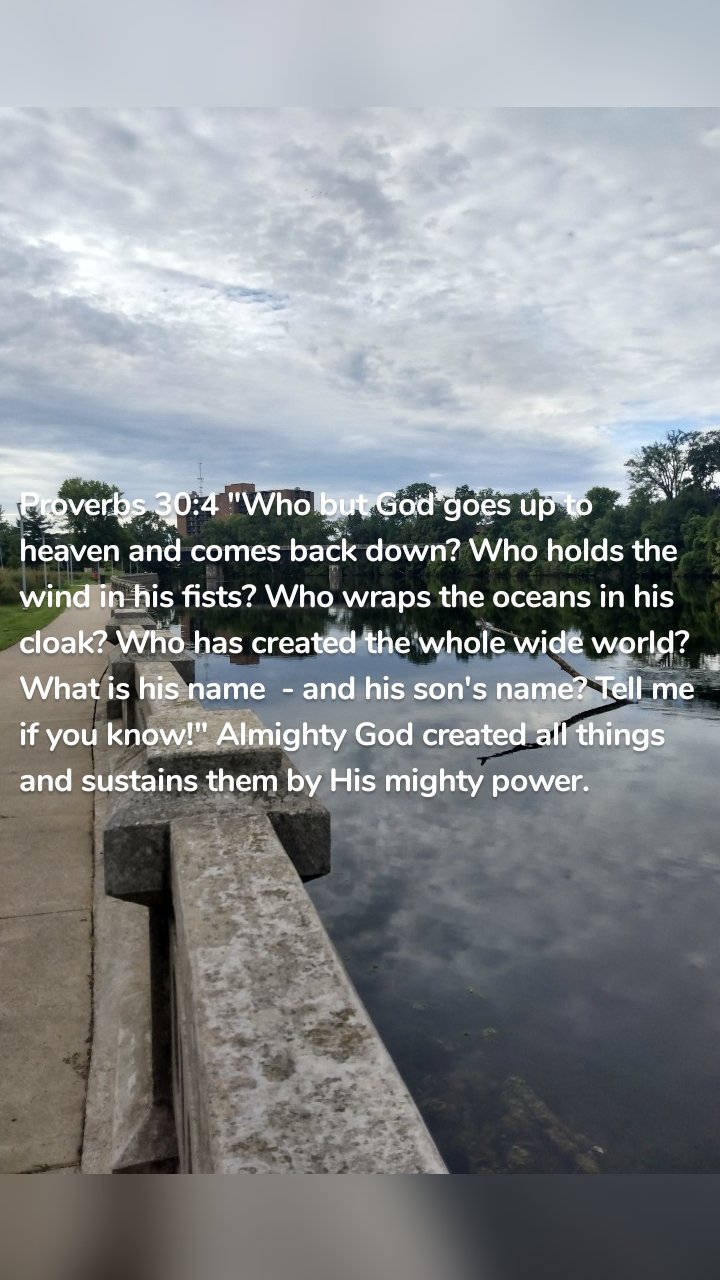 Proverbs 30:4 "Who but God goes up to heaven and comes back down? Who holds the wind in his fists? Who wraps the oceans in his cloak? Who has created the whole wide world? What is his name  - and his son's name? Tell me if you know!" Almighty God created all things and sustains them by His mighty power. 