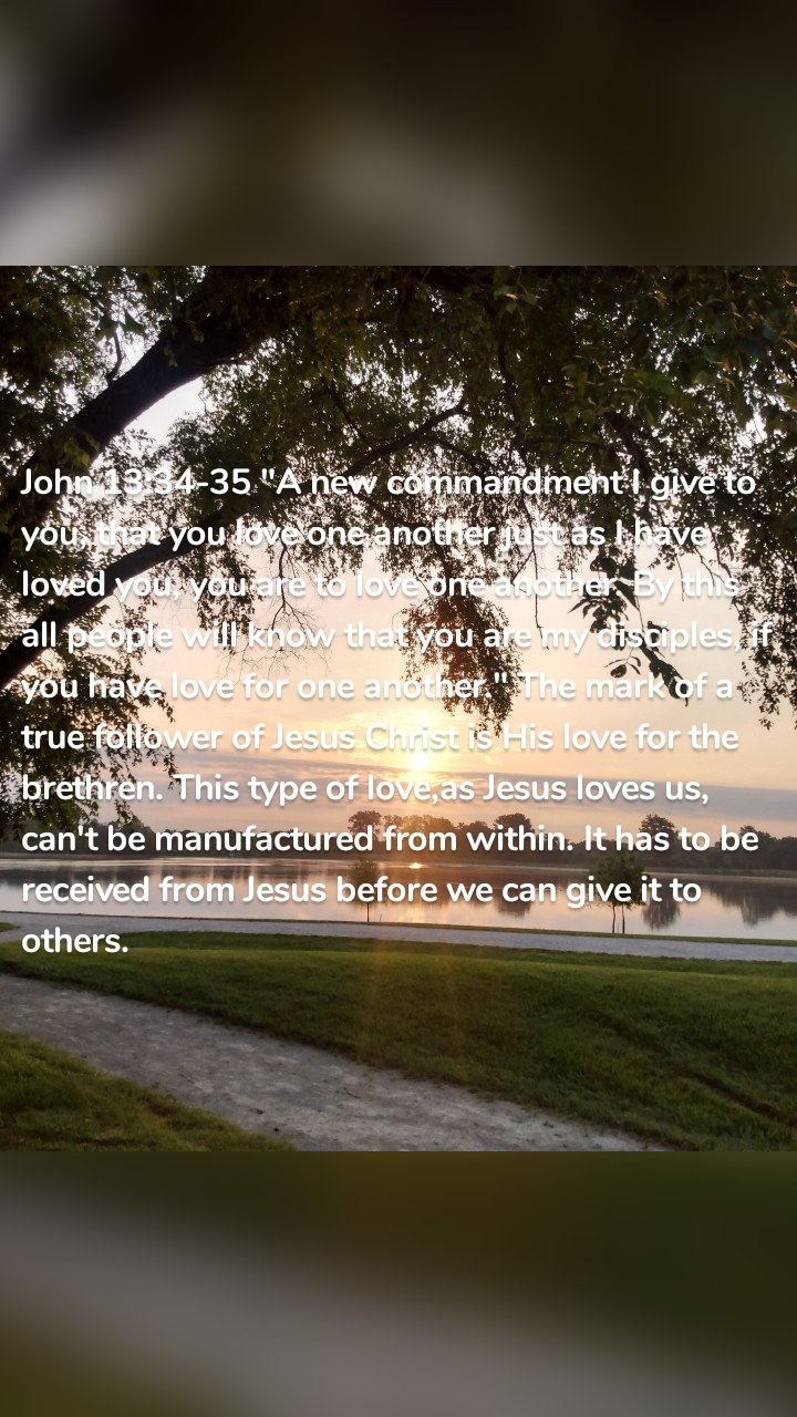 John 13:34-35 "A new commandment I give to you, that you love one another just as I have loved you, you are to love one another. By this all people will know that you are my disciples, if you have love for one another." The mark of a true follower of Jesus Christ is His love for the brethren. This type of love,as Jesus loves us, can't be manufactured from within. It has to be received from Jesus before we can give it to others. 