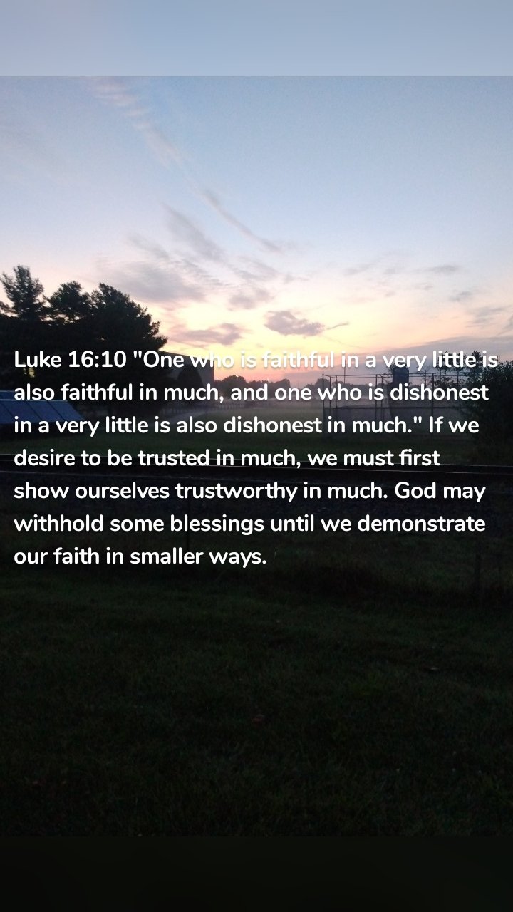 Luke 16:10 "One who is faithful in a very little is also faithful in much, and one who is dishonest in a very little is also dishonest in much." If we desire to be trusted in much, we must first show ourselves trustworthy in much. God may withhold some blessings until we demonstrate our faith in smaller ways. 