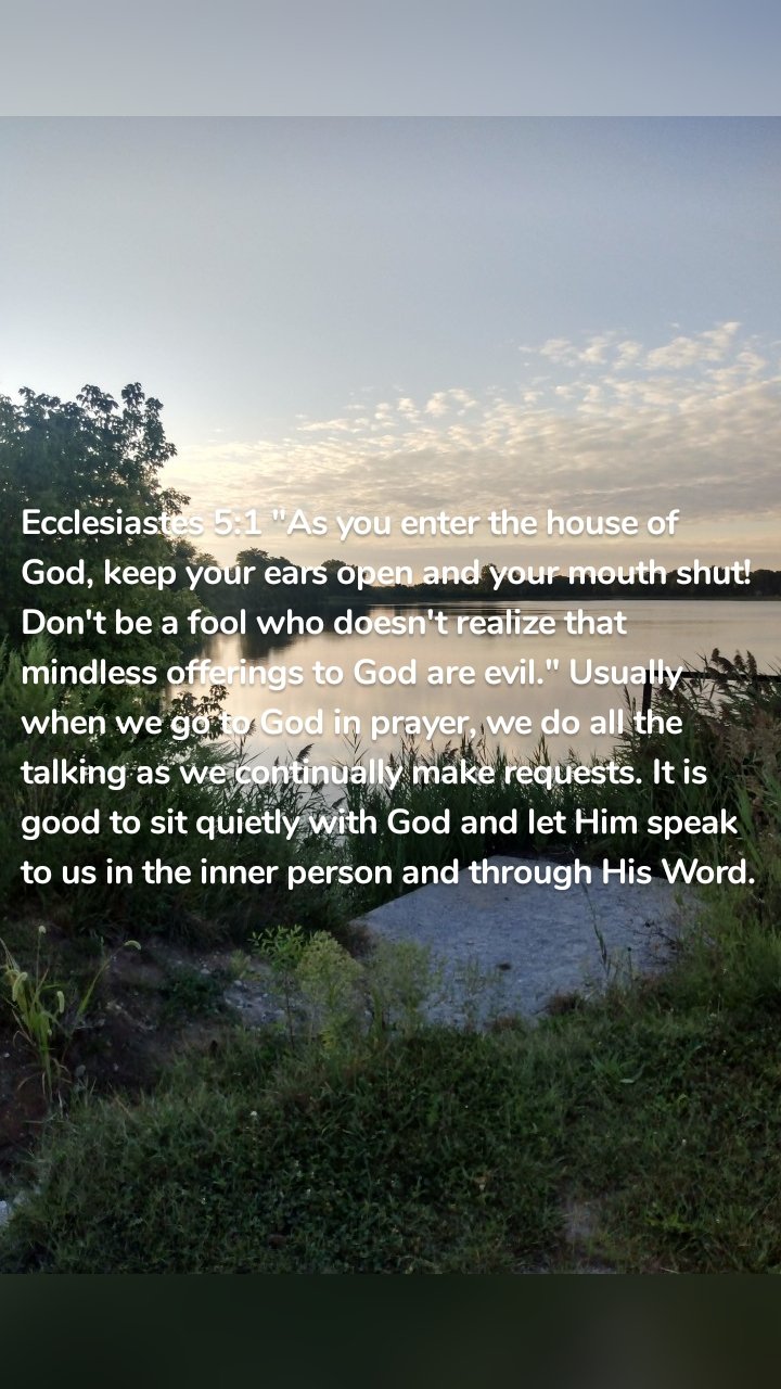 Ecclesiastes 5:1 "As you enter the house of God, keep your ears open and your mouth shut! Don't be a fool who doesn't realize that mindless offerings to God are evil." Usually when we go to God in prayer, we do all the talking as we continually make requests. It is good to sit quietly with God and let Him speak to us in the inner person and through His Word. 