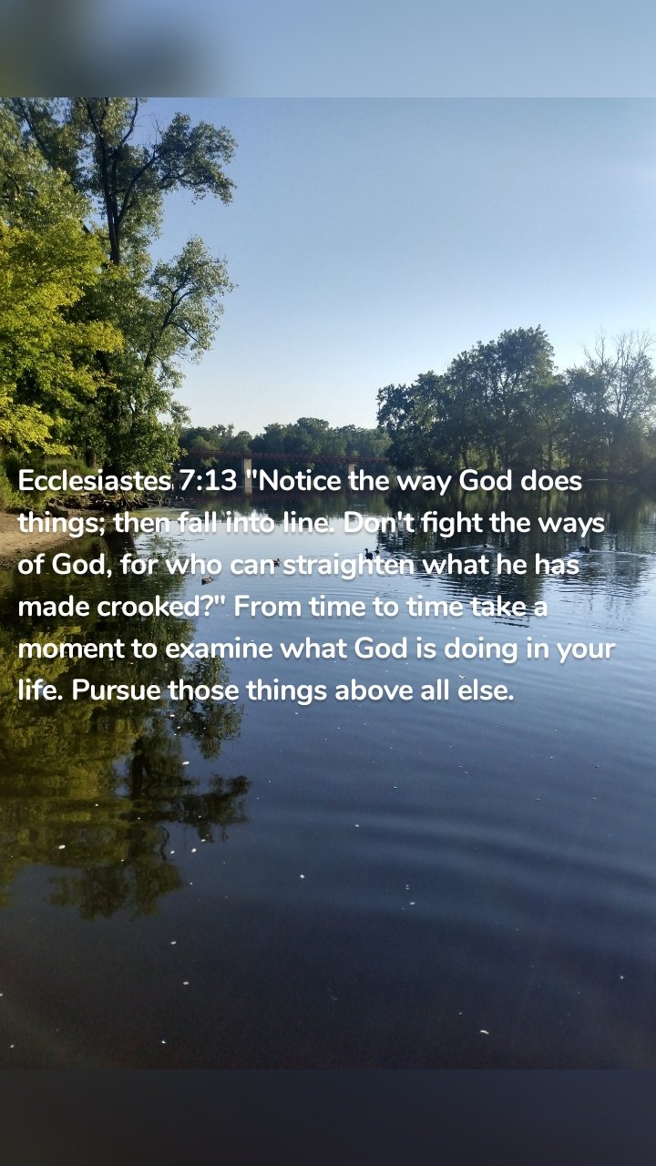 Ecclesiastes 7:13 "Notice the way God does things; then fall into line. Don't fight the ways of God, for who can straighten what he has made crooked?" From time to time take a moment to examine what God is doing in your life. Pursue those things above all else. 
