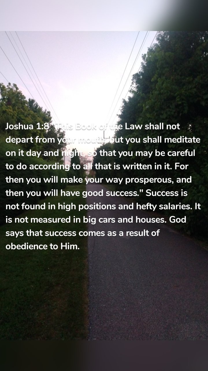 Joshua 1:8 "This Book of the Law shall not depart from your mouth, but you shall meditate on it day and night, so that you may be careful to do according to all that is written in it. For then you will make your way prosperous, and then you will have good success." Success is not found in high positions and hefty salaries. It is not measured in big cars and houses. God says that success comes as a result of obedience to Him. 