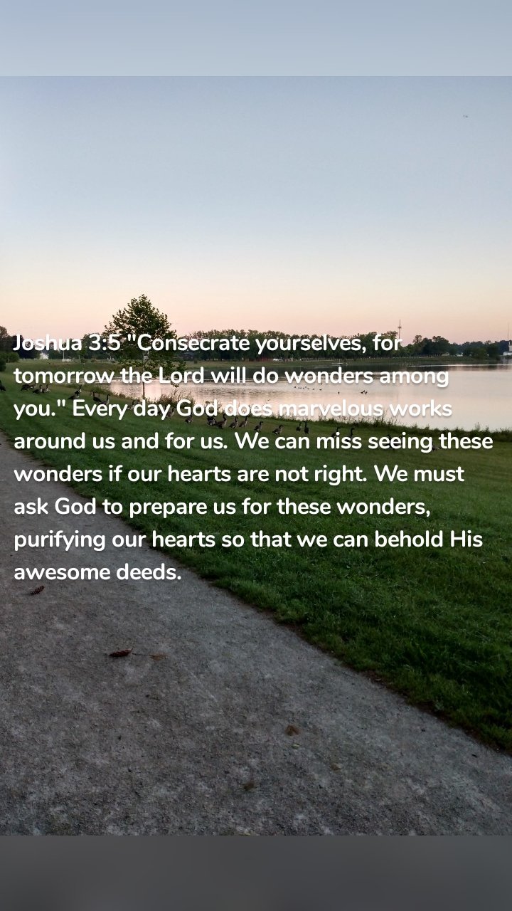 Joshua 3:5 "Consecrate yourselves, for tomorrow the Lord will do wonders among you." Every day God does marvelous works around us and for us. We can miss seeing these wonders if our hearts are not right. We must ask God to prepare us for these wonders, purifying our hearts so that we can behold His awesome deeds. 
