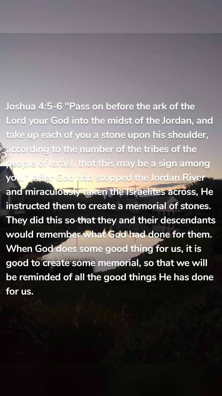 Joshua 4:5-6 "Pass on before the ark of the Lord your God into the midst of the Jordan, and take up each of you a stone upon his shoulder, according to the number of the tribes of the people of Israel, that this may be a sign among you." After God had stopped the Jordan River and miraculously taken the Israelites across, He instructed them to create a memorial of stones. They did this so that they and their descendants would remember what God had done for them. When God does some good thing for us, it is good to create some memorial, so that we will be reminded of all the good things He has done for us. 