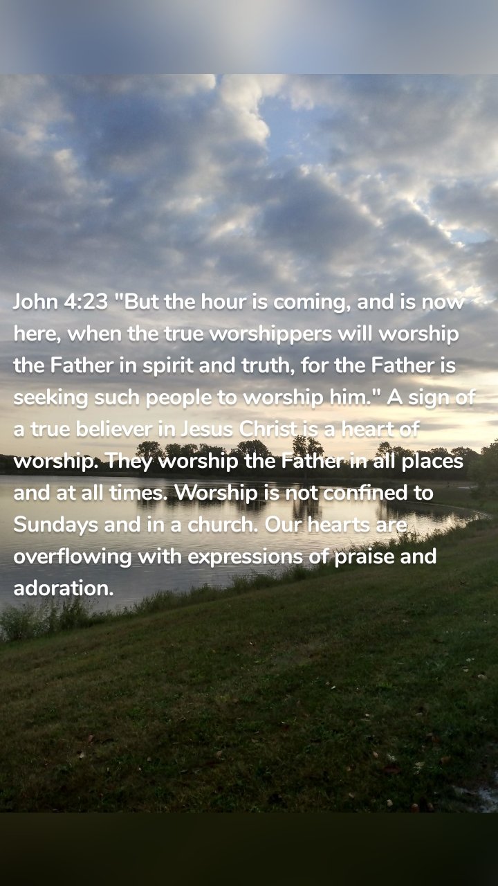 John 4:23 "But the hour is coming, and is now here, when the true worshippers will worship the Father in spirit and truth, for the Father is seeking such people to worship him." A sign of a true believer in Jesus Christ is a heart of worship. They worship the Father in all places and at all times. Worship is not confined to Sundays and in a church. Our hearts are overflowing with expressions of praise and adoration. 