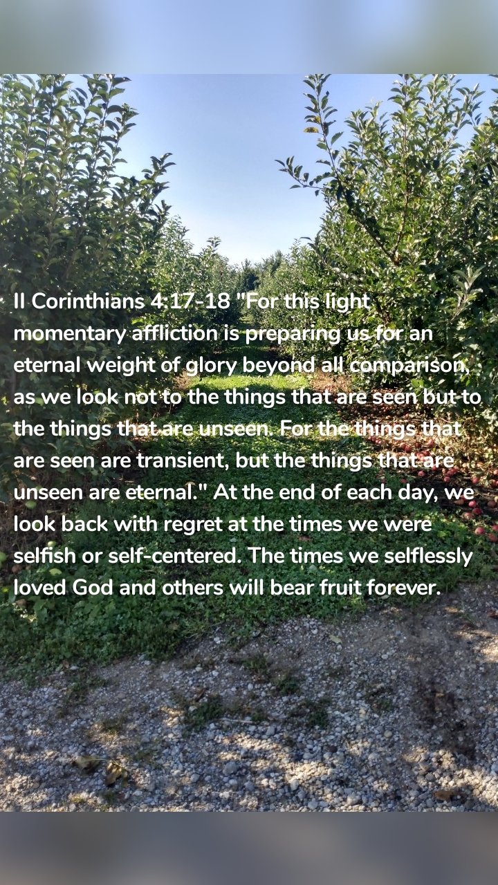 II Corinthians 4:17-18 "For this light momentary affliction is preparing us for an eternal weight of glory beyond all comparison, as we look not to the things that are seen but to the things that are unseen. For the things that are seen are transient, but the things that are unseen are eternal." At the end of each day, we look back with regret at the times we were selfish or self-centered. The times we selflessly loved God and others will bear fruit forever. 